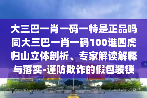 大三巴一肖一碼一特是正品嗎同大三巴一肖一碼100誰四虎歸山立體剖析、專家解讀解釋與落實-謹(jǐn)防欺詐的假包裝鎖