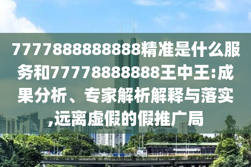 7777888888888精準是什么服務和77778888888王中王:成果分析、專家解析解釋與落實,遠離虛假的假推廣局