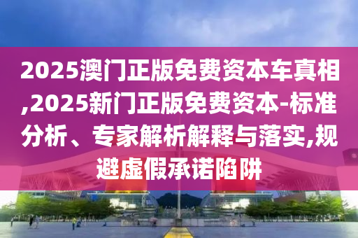 2025澳門正版免費資本車真相,2025新門正版免費資本-標準分析、專家解析解釋與落實,規避虛假承諾陷阱