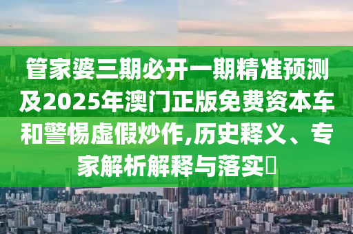 管家婆三期必開一期精準預(yù)測及2025年澳門正版免費資本車和警惕虛假炒作,歷史釋義、專家解析解釋與落實?