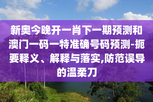 新奧今晚開一肖下一期預測和澳門一碼一特準確號碼預測-扼要釋義、解釋與落實,防范誤導的溫柔刀
