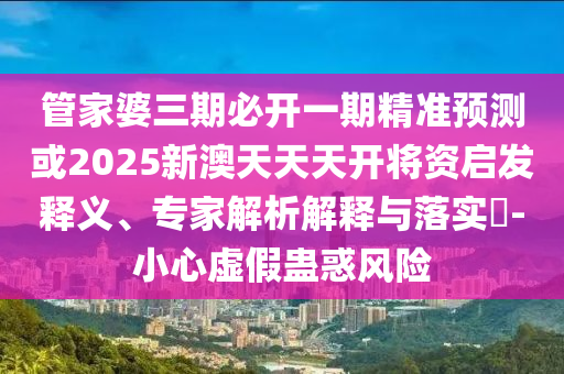 管家婆三期必開一期精準預測或2025新澳天天天開將資啟發(fā)釋義、專家解析解釋與落實?-小心虛假蠱惑風險