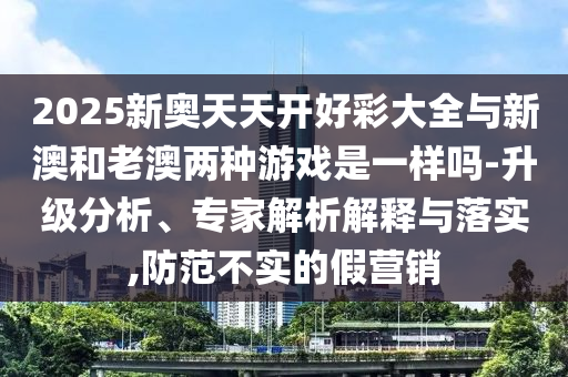 2025新奧天天開好彩大全與新澳和老澳兩種游戲是一樣嗎-升級分析、專家解析解釋與落實,防范不實的假營銷