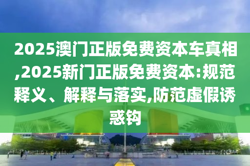 2025澳門正版免費資本車真相,2025新門正版免費資本:規范釋義、解釋與落實,防范虛假誘惑鉤
