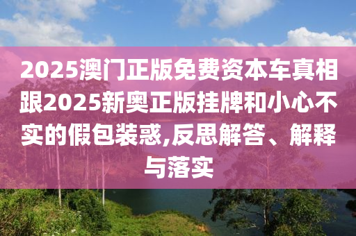 2025澳門正版免費(fèi)資本車真相跟2025新奧正版掛牌和小心不實(shí)的假包裝惑,反思解答、解釋與落實(shí)
