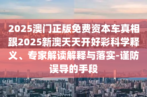 2025澳門正版免費資本車真相跟2025新澳天天開好彩科學釋義、專家解讀解釋與落實-謹防誤導的手段