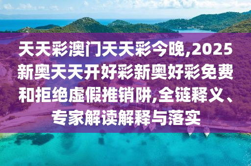 天天彩澳門天天彩今晚,2025新奧天天開好彩新奧好彩免費和拒絕虛假推銷阱,全鏈釋義、專家解讀解釋與落實
