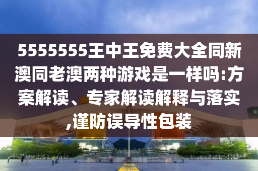 5555555王中王免費大全同新澳同老澳兩種游戲是一樣嗎:方案解讀、專家解讀解釋與落實,謹防誤導性包裝