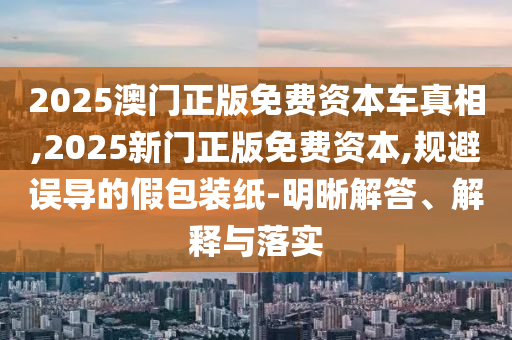 2025澳門正版免費資本車真相,2025新門正版免費資本,規避誤導的假包裝紙-明晰解答、解釋與落實