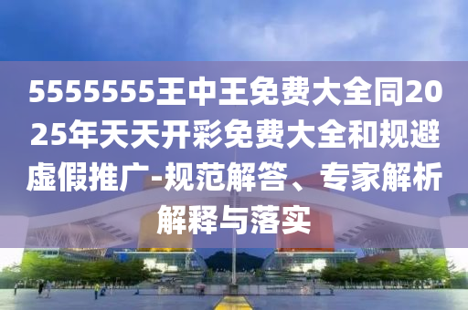 5555555王中王免費大全同2025年天天開彩免費大全和規避虛假推廣-規范解答、專家解析解釋與落實