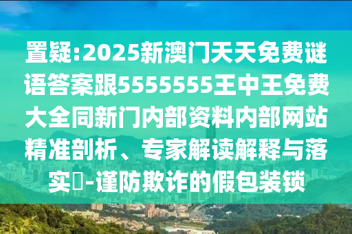 置疑:2025新澳門天天免費謎語答案跟5555555王中王免費大全同新門內部資料內部網站精準剖析、專家解讀解釋與落實?-謹防欺詐的假包裝鎖