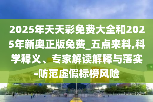 2025年天天彩免費大全和2025年新奧正版免費_五點來料,科學釋義、專家解讀解釋與落實-防范虛假標榜風險