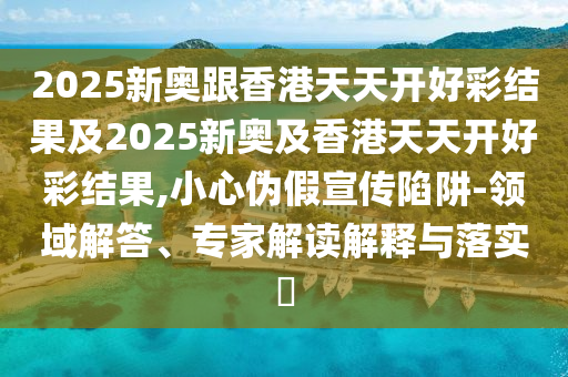 2025新奧跟香港天天開好彩結果及2025新奧及香港天天開好彩結果,小心偽假宣傳陷阱-領域解答、專家解讀解釋與落實?