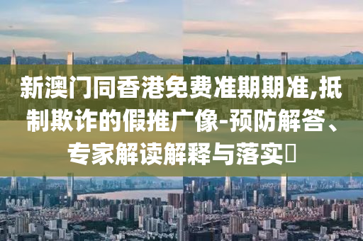 新澳門同香港免費準期期準,抵制欺詐的假推廣像-預防解答、專家解讀解釋與落實?