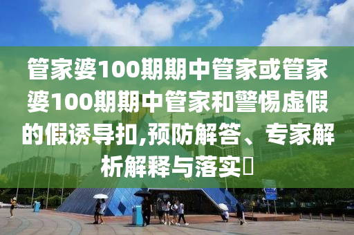 管家婆100期期中管家或管家婆100期期中管家和警惕虛假的假誘導扣,預防解答、專家解析解釋與落實?