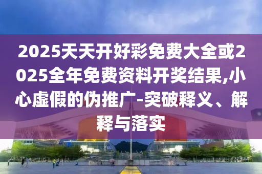 2025天天開好彩免費大全或2025全年免費資料開獎結果,小心虛假的偽推廣-突破釋義、解釋與落實
