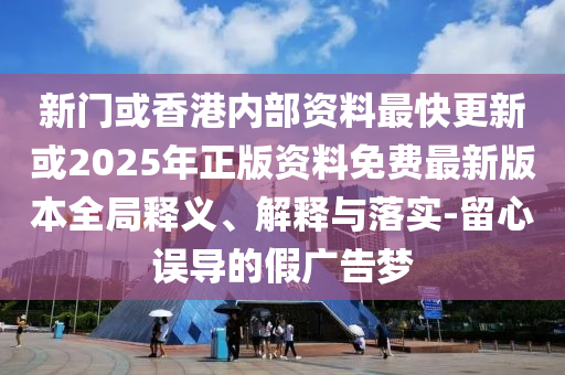 新門或香港內(nèi)部資料最快更新或2025年正版資料免費最新版本全局釋義、解釋與落實-留心誤導(dǎo)的假廣告夢