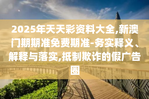 2025年天天彩資料大全,新澳門期期準(zhǔn)免費(fèi)期準(zhǔn)-務(wù)實釋義、解釋與落實,抵制欺詐的假廣告圈