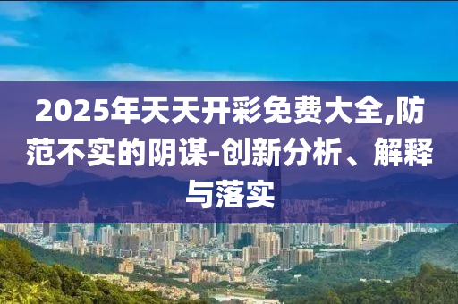 2025年天天開彩免費大全,防范不實的陰謀-創新分析、解釋與落實