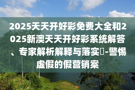2025天天開好彩免費(fèi)大全和2025新澳天天開好彩系統(tǒng)解答、專家解析解釋與落實(shí)?-警惕虛假的假營銷案