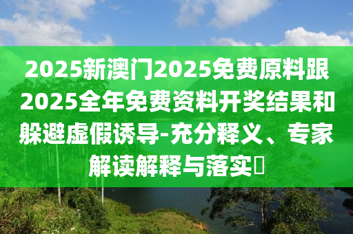 2025新澳門2025免費原料跟2025全年免費資料開獎結果和躲避虛假誘導-充分釋義、專家解讀解釋與落實?