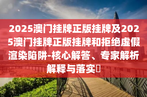2025澳門掛牌正版掛牌及2025澳門掛牌正版掛牌和拒絕虛假渲染陷阱-核心解答、專家解析解釋與落實(shí)?