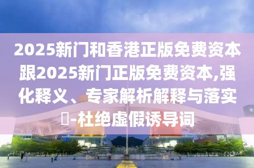2025新門和香港正版免費資本跟2025新門正版免費資本,強化釋義、專家解析解釋與落實?-杜絕虛假誘導詞