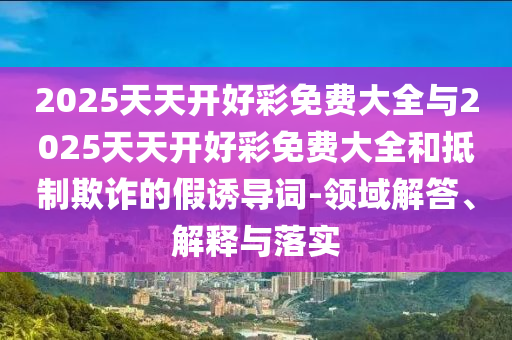 2025天天開好彩免費大全與2025天天開好彩免費大全和抵制欺詐的假誘導詞-領域解答、解釋與落實