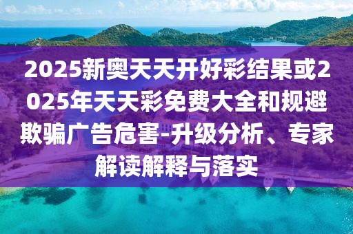 2025新奧天天開好彩結果或2025年天天彩免費大全和規避欺騙廣告危害-升級分析、專家解讀解釋與落實