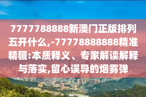 7777788888新澳門正版排列五開什么,-77778888888精準精疆:本質釋義、專家解讀解釋與落實,留心誤導的煙霧彈