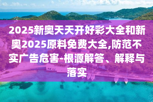 2025新奧天天開好彩大全和新奧2025原料免費大全,防范不實廣告危害-根源解答、解釋與落實