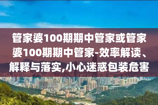 管家婆100期期中管家或管家婆100期期中管家-效率解讀、解釋與落實,小心迷惑包裝危害