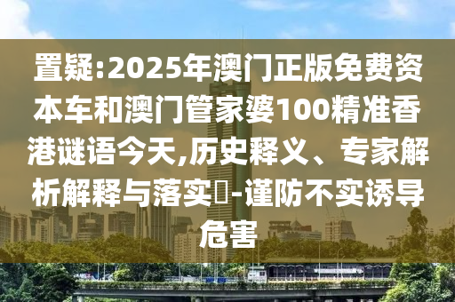 置疑:2025年澳門正版免費資本車和澳門管家婆100精準香港謎語今天,歷史釋義、專家解析解釋與落實?-謹防不實誘導危害
