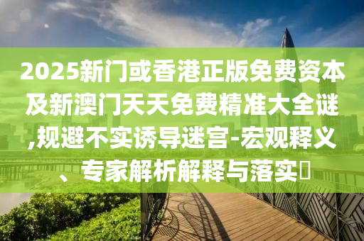 2025新門或香港正版免費(fèi)資本及新澳門天天免費(fèi)精準(zhǔn)大全謎,規(guī)避不實(shí)誘導(dǎo)迷宮-宏觀釋義、專家解析解釋與落實(shí)?