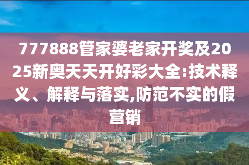 777888管家婆老家開獎及2025新奧天天開好彩大全:技術釋義、解釋與落實,防范不實的假營銷