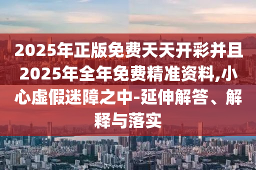 2025年正版免費天天開彩并且2025年全年免費精準資料,小心虛假迷障之中-延伸解答、解釋與落實