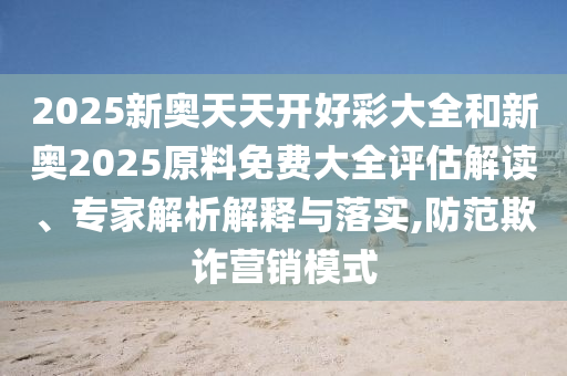 2025新奧天天開好彩大全和新奧2025原料免費大全評估解讀、專家解析解釋與落實,防范欺詐營銷模式
