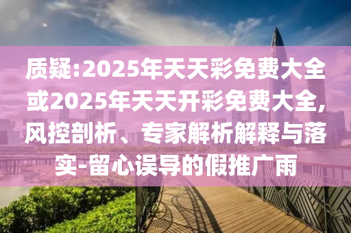 質疑:2025年天天彩免費大全或2025年天天開彩免費大全,風控剖析、專家解析解釋與落實-留心誤導的假推廣雨