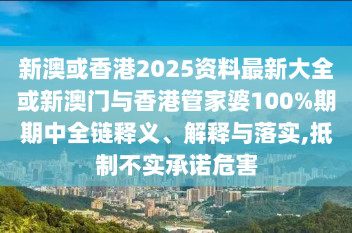 新澳或香港2025資料最新大全或新澳門與香港管家婆100%期期中全鏈釋義、解釋與落實,抵制不實承諾危害