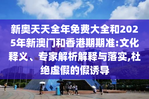 新奧天天全年免費大全和2025年新澳門和香港期期準:文化釋義、專家解析解釋與落實,杜絕虛假的假誘導