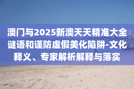澳門與2025新澳天天精準大全謎語和謹防虛假美化陷阱-文化釋義、專家解析解釋與落實