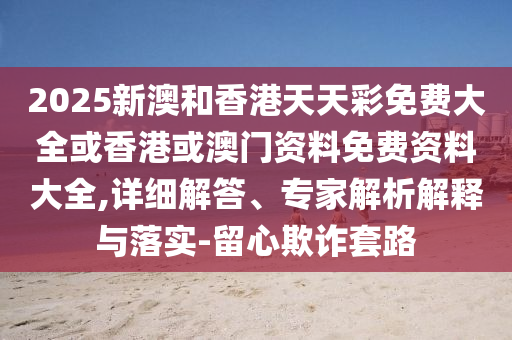 2025新澳和香港天天彩免費大全或香港或澳門資料免費資料大全,詳細解答、專家解析解釋與落實-留心欺詐套路