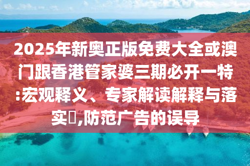 2025年新奧正版免費大全或澳門跟香港管家婆三期必開一特:宏觀釋義、專家解讀解釋與落實?,防范廣告的誤導
