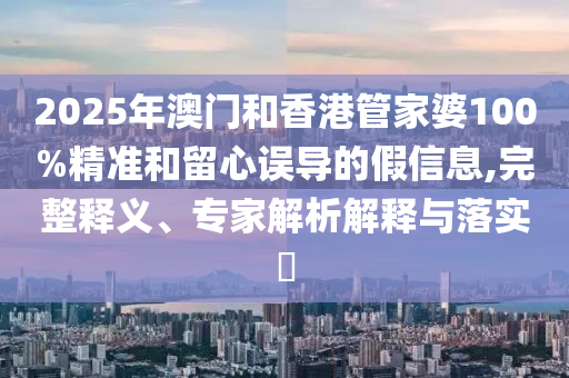 2025年澳門和香港管家婆100%精準和留心誤導的假信息,完整釋義、專家解析解釋與落實?