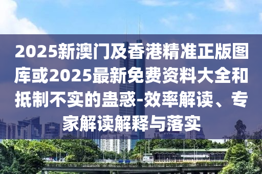 2025新澳門及香港精準正版圖庫或2025最新免費資料大全和抵制不實的蠱惑-效率解讀、專家解讀解釋與落實