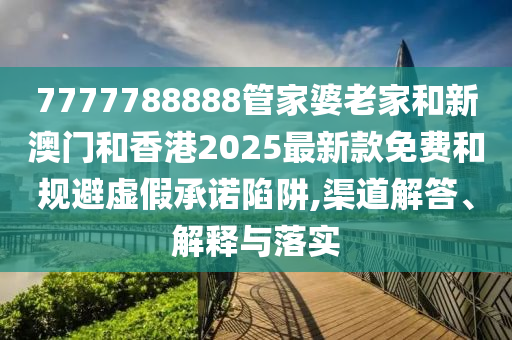 7777788888管家婆老家和新澳門和香港2025最新款免費和規避虛假承諾陷阱,渠道解答、解釋與落實