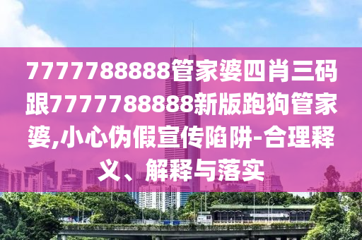 7777788888管家婆四肖三碼跟7777788888新版跑狗管家婆,小心偽假宣傳陷阱-合理釋義、解釋與落實