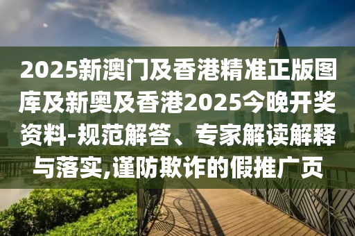 2025新澳門及香港精準正版圖庫及新奧及香港2025今晚開獎資料-規范解答、專家解讀解釋與落實,謹防欺詐的假推廣頁