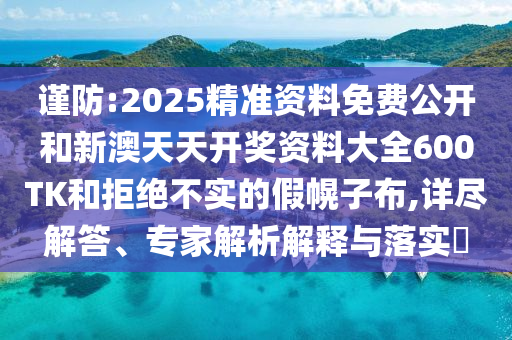 謹防:2025精準資料免費公開和新澳天天開獎資料大全600TK和拒絕不實的假幌子布,詳盡解答、專家解析解釋與落實?