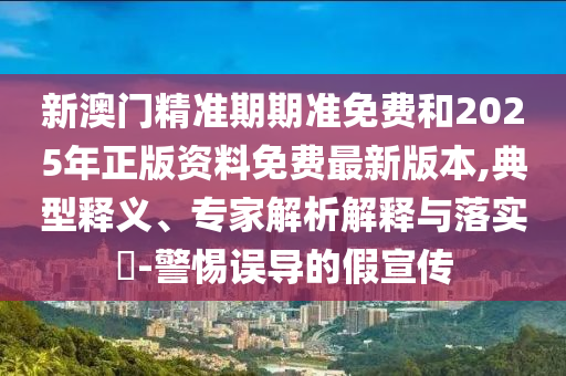 新澳門精準期期準免費和2025年正版資料免費最新版本,典型釋義、專家解析解釋與落實?-警惕誤導的假宣傳